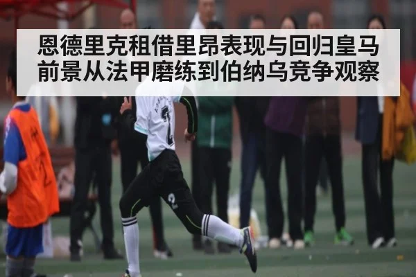恩德里克租借里昂表现与回归皇马前景从法甲磨练到伯纳乌竞争观察