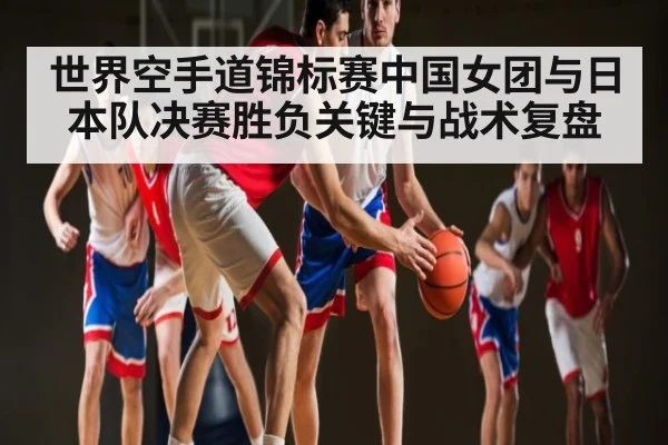 世界空手道锦标赛中国女团与日本队决赛胜负关键与战术复盘